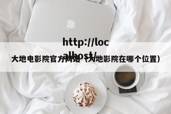 大地电影院官方网站(大地影院在哪个位置)